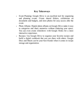 Key Takeaways
Event Planning: Google Drive is an excellent tool for organizing
and planning events. Create shared folders, collaborate on
documents and budgets, and store photos for easy access after the
event.
Photo Albums: Digital photo albums on Google Drive make it easy
to categorize and share memories without cluttering your space.
You can even create slideshows with Google Slides for a more
interactive experience.
Recipes: Use Google Drive to organize your favorite recipes and
build a digital cookbook that you can share with others. Google
Docs and Sheets can be your best friends when it comes to recipe
storage and organization.
 