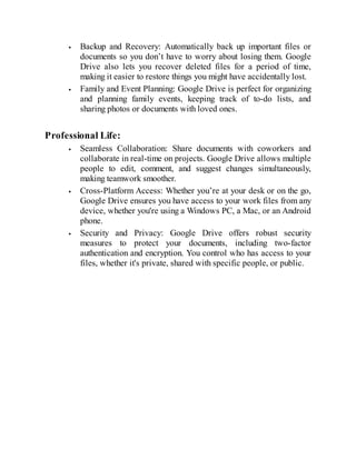 Backup and Recovery: Automatically back up important files or
documents so you don’t have to worry about losing them. Google
Drive also lets you recover deleted files for a period of time,
making it easier to restore things you might have accidentally lost.
Family and Event Planning: Google Drive is perfect for organizing
and planning family events, keeping track of to-do lists, and
sharing photos or documents with loved ones.
Professional Life:
Seamless Collaboration: Share documents with coworkers and
collaborate in real-time on projects. Google Drive allows multiple
people to edit, comment, and suggest changes simultaneously,
making teamwork smoother.
Cross-Platform Access: Whether you’re at your desk or on the go,
Google Drive ensures you have access to your work files from any
device, whether you're using a Windows PC, a Mac, or an Android
phone.
Security and Privacy: Google Drive offers robust security
measures to protect your documents, including two-factor
authentication and encryption. You control who has access to your
files, whether it's private, shared with specific people, or public.
 