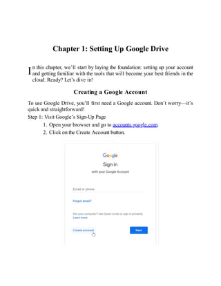 I
Chapter 1: Setting Up Google Drive
n this chapter, we’ll start by laying the foundation: setting up your account
and getting familiar with the tools that will become your best friends in the
cloud. Ready? Let’s dive in!
Creating a Google Account
To use Google Drive, you’ll first need a Google account. Don’t worry—it’s
quick and straightforward!
Step 1: Visit Google’s Sign-Up Page
1. Open your browser and go to accounts.google.com.
2. Click on the Create Account button.
 
