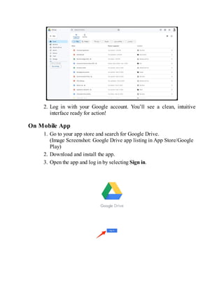 2. Log in with your Google account. You’ll see a clean, intuitive
interface ready for action!
On Mobile App
1. Go to your app store and search for Google Drive.
(Image Screenshot: Google Drive app listing in App Store/Google
Play)
2. Download and install the app.
3. Open the app and log in by selecting Sign in.
 