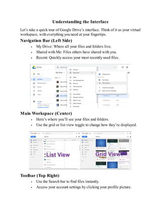 Understanding the Interface
Let’s take a quick tour of Google Drive’s interface. Think of it as your virtual
workspace, with everything you need at your fingertips.
Navigation Bar (Left Side)
My Drive: Where all your files and folders live.
Shared with Me: Files others have shared with you.
Recent: Quickly access your most recently used files.
Main Workspace (Center)
Here’s where you’ll see your files and folders.
Use the grid or list view toggle to change how they’re displayed.
Toolbar (Top Right)
Use the Search bar to find files instantly.
Access your account settings by clicking your profile picture.
 
