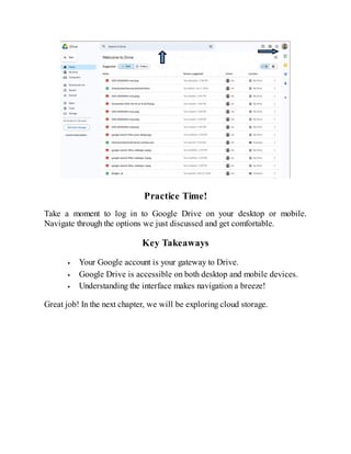 Practice Time!
Take a moment to log in to Google Drive on your desktop or mobile.
Navigate through the options we just discussed and get comfortable.
Key Takeaways
Your Google account is your gateway to Drive.
Google Drive is accessible on both desktop and mobile devices.
Understanding the interface makes navigation a breeze!
Great job! In the next chapter, we will be exploring cloud storage.
 