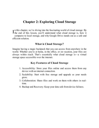 I
Chapter 2: Exploring Cloud Storage
n this chapter, we’re diving into the fascinating world of cloud storage. By
the end of this lesson, you’ll understand what cloud storage is, how it
compares to local storage, and why Google Drive stands out as a safe and
efficient solution.
What is Cloud Storage?
Imagine having a magic backpack that you can access from anywhere in the
world. Whether you’re at home, in the office, or on vacation, your files are
always within reach. That’s essentially what cloud storage is—a virtual
storage space accessible over the internet.
Key Features of Cloud Storage
1. Accessibility: Store your files online and access them from any
device with an internet connection.
2. Scalability: Start with free storage and upgrade as your needs
grow.
3. Collaboration: Share files and work on them with others in real-
time.
4. Backup and Recovery: Keep your data safe from device failures.
 