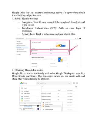 Google Drive isn’t just another cloud storage option; it’s a powerhouse built
for reliability and performance.
1. Robust Security Features
Encryption: Your files are encrypted during upload, download, and
while stored.
Two-Factor Authentication (2FA): Adds an extra layer of
protection.
Activity Logs: Track who has accessed your shared files.
2. Efficiency Through Integration
Google Drive works seamlessly with other Google Workspace apps like
Docs, Sheets, and Slides. This integration means you can create, edit, and
share files without leaving the platform.
 