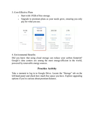 3. Cost-Effective Plans
Start with 15GB of free storage.
Upgrade to premium plans as your needs grow, ensuring you only
pay for what you use.
4. Environmental Benefits
Did you know that using cloud storage can reduce your carbon footprint?
Google’s data centers are among the most energy-efficient in the world,
powered by renewable energy sources.
Practice Activity
Take a moment to log in to Google Drive. Locate the “Storage” tab on the
left-hand panel and check how much free space you have. Explore upgrading
options if you’re curious about premium features.
 