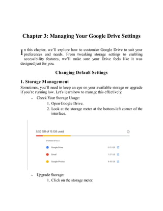 I
Chapter 3: Managing Your Google Drive Settings
n this chapter, we’ll explore how to customize Google Drive to suit your
preferences and needs. From tweaking storage settings to enabling
accessibility features, we’ll make sure your Drive feels like it was
designed just for you.
Changing Default Settings
1. Storage Management
Sometimes, you’ll need to keep an eye on your available storage or upgrade
if you’re running low. Let’s learn how to manage this effectively.
Check Your Storage Usage:
1. Open Google Drive.
2. Look at the storage meter at the bottom-left corner of the
interface.
Upgrade Storage:
1. Click on the storage meter.
 