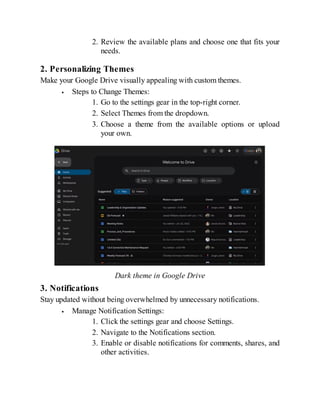 2. Review the available plans and choose one that fits your
needs.
2. Personalizing Themes
Make your Google Drive visually appealing with custom themes.
Steps to Change Themes:
1. Go to the settings gear in the top-right corner.
2. Select Themes from the dropdown.
3. Choose a theme from the available options or upload
your own.
Dark theme in Google Drive
3. Notifications
Stay updated without being overwhelmed by unnecessary notifications.
Manage Notification Settings:
1. Click the settings gear and choose Settings.
2. Navigate to the Notifications section.
3. Enable or disable notifications for comments, shares, and
other activities.
 