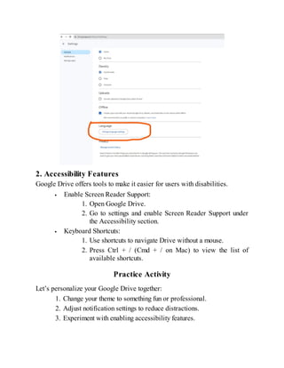 2. Accessibility Features
Google Drive offers tools to make it easier for users with disabilities.
Enable Screen Reader Support:
1. Open Google Drive.
2. Go to settings and enable Screen Reader Support under
the Accessibility section.
Keyboard Shortcuts:
1. Use shortcuts to navigate Drive without a mouse.
2. Press Ctrl + / (Cmd + / on Mac) to view the list of
available shortcuts.
Practice Activity
Let’s personalize your Google Drive together:
1. Change your theme to something fun or professional.
2. Adjust notification settings to reduce distractions.
3. Experiment with enabling accessibility features.
 