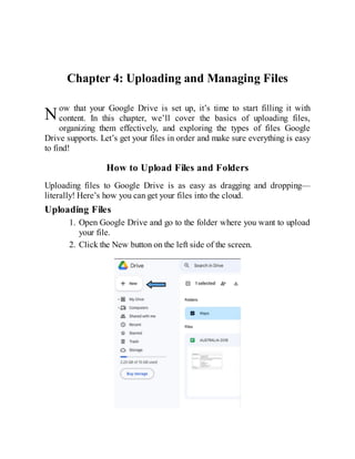 N
Chapter 4: Uploading and Managing Files
ow that your Google Drive is set up, it’s time to start filling it with
content. In this chapter, we’ll cover the basics of uploading files,
organizing them effectively, and exploring the types of files Google
Drive supports. Let’s get your files in order and make sure everything is easy
to find!
How to Upload Files and Folders
Uploading files to Google Drive is as easy as dragging and dropping—
literally! Here’s how you can get your files into the cloud.
Uploading Files
1. Open Google Drive and go to the folder where you want to upload
your file.
2. Click the New button on the left side of the screen.
 