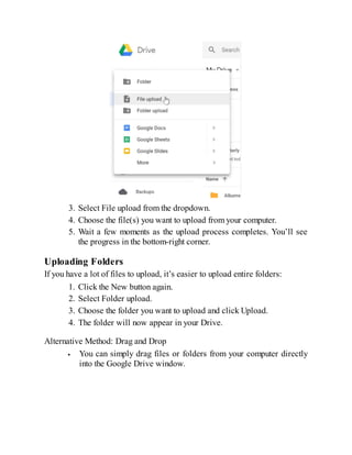 3. Select File upload from the dropdown.
4. Choose the file(s) you want to upload from your computer.
5. Wait a few moments as the upload process completes. You’ll see
the progress in the bottom-right corner.
Uploading Folders
If you have a lot of files to upload, it’s easier to upload entire folders:
1. Click the New button again.
2. Select Folder upload.
3. Choose the folder you want to upload and click Upload.
4. The folder will now appear in your Drive.
Alternative Method: Drag and Drop
You can simply drag files or folders from your computer directly
into the Google Drive window.
 