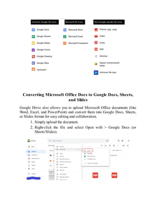Converting Microsoft Office Docs to Google Docs, Sheets,
and Slides
Google Drive also allows you to upload Microsoft Office documents (like
Word, Excel, and PowerPoint) and convert them into Google Docs, Sheets,
or Slides format for easy editing and collaboration.
1. Simply upload the document.
2. Right-click the file and select Open with > Google Docs (or
Sheets/Slides).
 