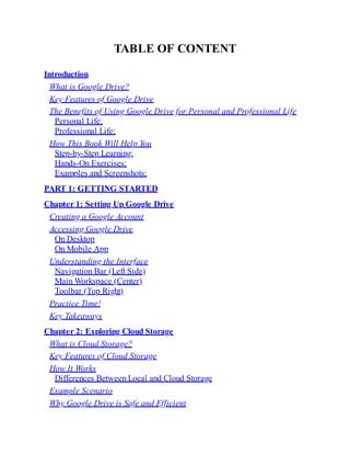 TABLE OF CONTENT
Introduction
What is Google Drive?
Key Features of Google Drive
The Benefits of Using Google Drive for Personal and Professional Life
Personal Life:
Professional Life:
How This Book Will Help You
Step-by-Step Learning:
Hands-On Exercises:
Examples and Screenshots:
PART 1: GETTING STARTED
Chapter 1: Setting Up Google Drive
Creating a Google Account
Accessing Google Drive
On Desktop
On Mobile App
Understanding the Interface
Navigation Bar (Left Side)
Main Workspace (Center)
Toolbar (Top Right)
Practice Time!
Key Takeaways
Chapter 2: Exploring Cloud Storage
What is Cloud Storage?
Key Features of Cloud Storage
How It Works
Differences Between Local and Cloud Storage
Example Scenario
Why Google Drive is Safe and Efficient
 