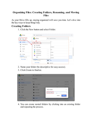 Organizing Files: Creating Folders, Renaming, and Moving
Files
As your Drive fills up, staying organized will save you time. Let’s dive into
the key ways to keep things tidy.
Creating Folders
1. Click the New button and select Folder.
2. Name your folder (be descriptive for easy access).
3. Click Create to finalize.
4. You can create nested folders by clicking into an existing folder
and repeating the process.
 