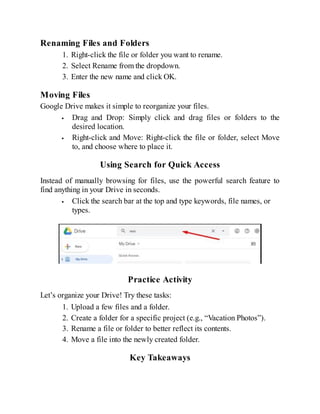 Renaming Files and Folders
1. Right-click the file or folder you want to rename.
2. Select Rename from the dropdown.
3. Enter the new name and click OK.
Moving Files
Google Drive makes it simple to reorganize your files.
Drag and Drop: Simply click and drag files or folders to the
desired location.
Right-click and Move: Right-click the file or folder, select Move
to, and choose where to place it.
Using Search for Quick Access
Instead of manually browsing for files, use the powerful search feature to
find anything in your Drive in seconds.
Click the search bar at the top and type keywords, file names, or
types.
Practice Activity
Let’s organize your Drive! Try these tasks:
1. Upload a few files and a folder.
2. Create a folder for a specific project (e.g., “Vacation Photos”).
3. Rename a file or folder to better reflect its contents.
4. Move a file into the newly created folder.
Key Takeaways
 