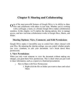 O
Chapter 5: Sharing and Collaborating
ne of the most powerful features of Google Drive is its ability to share
files and collaborate with others in real time. Whether you’re working
with a colleague, a team, or a friend, Google Drive makes collaboration
seamless. In this chapter, we’ll explore the sharing options, how to manage
access, and how real-time collaboration works in Google Docs, Sheets, and
Slides.
Sharing Options: View, Comment, and Edit Permissions
Google Drive makes it incredibly easy to control how others interact with
your files. By adjusting the sharing settings, you can control whether people
can view, comment, or edit your documents. Let’s break down these
permissions:
1. View Permissions
When you only want someone to view the document without making any
changes, you grant them View permissions. This is ideal when you just want
to share information, such as a report or a finalized presentation.
How to Share with View Permissions:
1. Right-click the file or folder you want to share and select
Share.
 