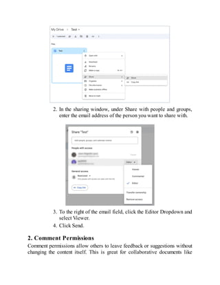 2. In the sharing window, under Share with people and groups,
enter the email address of the person you want to share with.
3. To the right of the email field, click the Editor Dropdown and
select Viewer.
4. Click Send.
2. Comment Permissions
Comment permissions allow others to leave feedback or suggestions without
changing the content itself. This is great for collaborative documents like
 