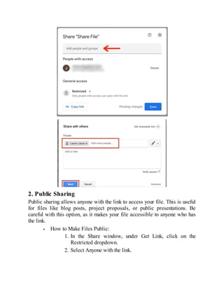 2. Public Sharing
Public sharing allows anyone with the link to access your file. This is useful
for files like blog posts, project proposals, or public presentations. Be
careful with this option, as it makes your file accessible to anyone who has
the link.
How to Make Files Public:
1. In the Share window, under Get Link, click on the
Restricted dropdown.
2. Select Anyone with the link.
 