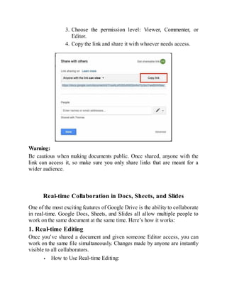 3. Choose the permission level: Viewer, Commenter, or
Editor.
4. Copy the link and share it with whoever needs access.
Warning:
Be cautious when making documents public. Once shared, anyone with the
link can access it, so make sure you only share links that are meant for a
wider audience.
Real-time Collaboration in Docs, Sheets, and Slides
One of the most exciting features of Google Drive is the ability to collaborate
in real-time. Google Docs, Sheets, and Slides all allow multiple people to
work on the same document at the same time. Here’s how it works:
1. Real-time Editing
Once you’ve shared a document and given someone Editor access, you can
work on the same file simultaneously. Changes made by anyone are instantly
visible to all collaborators.
How to Use Real-time Editing:
 
