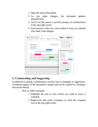 1. Open the shared document.
2. As you make changes, the document updates
automatically.
3. You’ll see the names or profile pictures of collaborators
in the top-right corner.
4. Each person’s edits are color-coded to help you identify
who made what changes.
2. Commenting and Suggesting
In addition to editing, collaborators can also leave comments or suggestions.
Comments appear in the document’s margin and can be replied to, creating a
discussion thread.
How to Add Comments:
1. Highlight the text or area where you want to leave a
comment.
2. Right-click and select Comment or click the comment
icon in the top-right corner.
 
