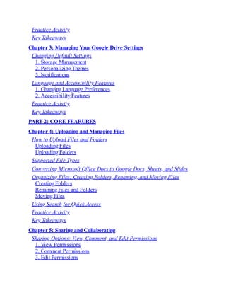 Practice Activity
Key Takeaways
Chapter 3: Managing Your Google Drive Settings
Changing Default Settings
1. Storage Management
2. Personalizing Themes
3. Notifications
Language and Accessibility Features
1. Changing Language Preferences
2. Accessibility Features
Practice Activity
Key Takeaways
PART 2: CORE FEARURES
Chapter 4: Uploading and Managing Files
How to Upload Files and Folders
Uploading Files
Uploading Folders
Supported File Types
Converting Microsoft Office Docs to Google Docs, Sheets, and Slides
Organizing Files: Creating Folders, Renaming, and Moving Files
Creating Folders
Renaming Files and Folders
Moving Files
Using Search for Quick Access
Practice Activity
Key Takeaways
Chapter 5: Sharing and Collaborating
Sharing Options: View, Comment, and Edit Permissions
1. View Permissions
2. Comment Permissions
3. Edit Permissions
 