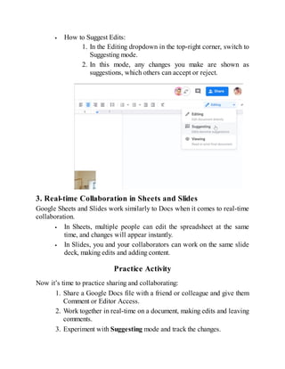 How to Suggest Edits:
1. In the Editing dropdown in the top-right corner, switch to
Suggesting mode.
2. In this mode, any changes you make are shown as
suggestions, which others can accept or reject.
3. Real-time Collaboration in Sheets and Slides
Google Sheets and Slides work similarly to Docs when it comes to real-time
collaboration.
In Sheets, multiple people can edit the spreadsheet at the same
time, and changes will appear instantly.
In Slides, you and your collaborators can work on the same slide
deck, making edits and adding content.
Practice Activity
Now it’s time to practice sharing and collaborating:
1. Share a Google Docs file with a friend or colleague and give them
Comment or Editor Access.
2. Work together in real-time on a document, making edits and leaving
comments.
3. Experiment with Suggesting mode and track the changes.
 