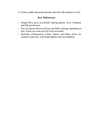 4. Create a public document and share the link with someone to view.
Key Takeaways
Google Drive gives you flexible sharing options: View, Comment,
and Edit permissions.
You can choose between Private and Public sharing, depending on
how widely you want your file to be accessible.
Real-time collaboration in Docs, Sheets, and Slides allows for
seamless teamwork, with instant updates and easy feedback.
 