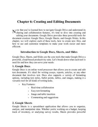 N
Chapter 6: Creating and Editing Documents
ow that you’ve learned how to navigate Google Drive and understand its
sharing and collaboration features, it's time to dive into creating and
editing your documents. Google Drive provides three powerful tools for
document creation: Google Docs, Google Sheets, and Google Slides. In this
chapter, we will explore each of these tools, how to create new files, and
how to use and customize templates to make your work easier and more
efficient.
Introduction to Google Docs, Sheets, and Slides
Google Docs, Sheets, and Slides are the core tools that make Google Drive a
powerful, cloud-based productivity suite. Let’s break down what each tool is
used for and how they can serve your needs:
1. Google Docs
Google Docs is an online word processor that allows you to create and edit
text documents. It’s ideal for writing essays, reports, articles, or any other
document that involves text. Docs also supports a variety of formatting
options, including text styles, bullet points, tables, and images, making it a
versatile tool for all kinds of writing tasks.
Key Features:
Real-time collaboration
Easy text formatting
Image and table insertion
Commenting and suggestions
2. Google Sheets
Google Sheets is a spreadsheet application that allows you to organize,
analyze, and manipulate data. Whether you're working on a budget, keeping
track of inventory, or analyzing survey results, Sheets provides powerful
 