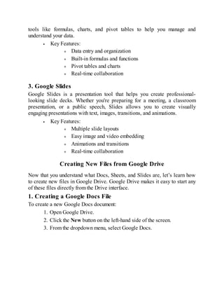 tools like formulas, charts, and pivot tables to help you manage and
understand your data.
Key Features:
Data entry and organization
Built-in formulas and functions
Pivot tables and charts
Real-time collaboration
3. Google Slides
Google Slides is a presentation tool that helps you create professional-
looking slide decks. Whether you're preparing for a meeting, a classroom
presentation, or a public speech, Slides allows you to create visually
engaging presentations with text, images, transitions, and animations.
Key Features:
Multiple slide layouts
Easy image and video embedding
Animations and transitions
Real-time collaboration
Creating New Files from Google Drive
Now that you understand what Docs, Sheets, and Slides are, let’s learn how
to create new files in Google Drive. Google Drive makes it easy to start any
of these files directly from the Drive interface.
1. Creating a Google Docs File
To create a new Google Docs document:
1. Open Google Drive.
2. Click the New button on the left-hand side of the screen.
3. From the dropdown menu, select Google Docs.
 