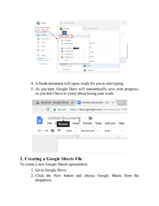 4. A blank document will open, ready for you to start typing.
5. As you type, Google Docs will automatically save your progress,
so you don’t have to worry about losing your work.
2. Creating a Google Sheets File
To create a new Google Sheets spreadsheet:
1. Go to Google Drive.
2. Click the New button and choose Google Sheets from the
dropdown.
 