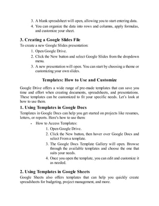 3. A blank spreadsheet will open, allowing you to start entering data.
4. You can organize the data into rows and columns, apply formulas,
and customize your sheet.
3. Creating a Google Slides File
To create a new Google Slides presentation:
1. Open Google Drive.
2. Click the New button and select Google Slides from the dropdown
menu.
3. A new presentation will open. You can start by choosing a theme or
customizing your own slides.
Templates: How to Use and Customize
Google Drive offers a wide range of pre-made templates that can save you
time and effort when creating documents, spreadsheets, and presentations.
These templates can be customized to fit your specific needs. Let’s look at
how to use them.
1. Using Templates in Google Docs
Templates in Google Docs can help you get started on projects like resumes,
letters, or reports. Here's how to use them:
How to Access Templates:
1. Open Google Drive.
2. Click the New button, then hover over Google Docs and
select From a template.
3. The Google Docs Template Gallery will open. Browse
through the available templates and choose the one that
suits your needs.
4. Once you open the template, you can edit and customize it
as needed.
2. Using Templates in Google Sheets
Google Sheets also offers templates that can help you quickly create
spreadsheets for budgeting, project management, and more.
 