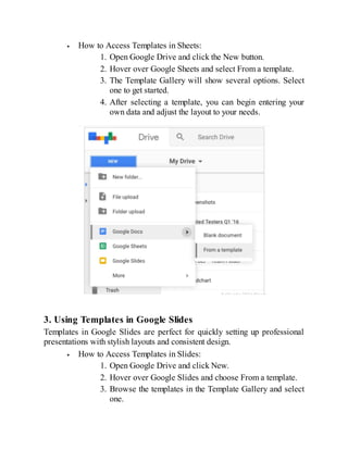 How to Access Templates in Sheets:
1. Open Google Drive and click the New button.
2. Hover over Google Sheets and select From a template.
3. The Template Gallery will show several options. Select
one to get started.
4. After selecting a template, you can begin entering your
own data and adjust the layout to your needs.
3. Using Templates in Google Slides
Templates in Google Slides are perfect for quickly setting up professional
presentations with stylish layouts and consistent design.
How to Access Templates in Slides:
1. Open Google Drive and click New.
2. Hover over Google Slides and choose From a template.
3. Browse the templates in the Template Gallery and select
one.
 
