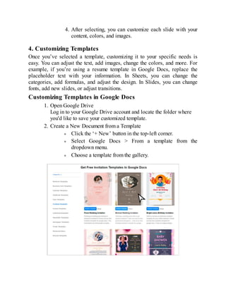 4. After selecting, you can customize each slide with your
content, colors, and images.
4. Customizing Templates
Once you’ve selected a template, customizing it to your specific needs is
easy. You can adjust the text, add images, change the colors, and more. For
example, if you’re using a resume template in Google Docs, replace the
placeholder text with your information. In Sheets, you can change the
categories, add formulas, and adjust the design. In Slides, you can change
fonts, add new slides, or adjust transitions.
Customizing Templates in Google Docs
1. Open Google Drive
Log in to your Google Drive account and locate the folder where
you'd like to save your customized template.
2. Create a New Document from a Template
Click the ‘+ New’ button in the top-left corner.
Select Google Docs > From a template from the
dropdown menu.
Choose a template from the gallery.
 