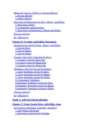Managing Access: Public vs. Private Sharing
1. Private Sharing
2. Public Sharing
Real-time Collaboration in Docs, Sheets, and Slides
1. Real-time Editing
2. Commenting and Suggesting
3. Real-time Collaboration in Sheets and Slides
Practice Activity
Key Takeaways
Chapter 6: Creating and Editing Documents
Introduction to Google Docs, Sheets, and Slides
1. Google Docs
2. Google Sheets
3. Google Slides
Creating New Files from Google Drive
1. Creating a Google Docs File
2. Creating a Google Sheets File
3. Creating a Google Slides File
Templates: How to Use and Customize
1. Using Templates in Google Docs
2. Using Templates in Google Sheets
3. Using Templates in Google Slides
4. Customizing Templates
Customizing Templates in Google Docs
Customizing Templates in Google Sheets
Customizing Templates in Google Slides
Practice Activity
Key Takeaways
PART 3: ADVANCED FEARURES
Chapter 7: Using Google Drive with Other Apps
Integration with Gmail, Calendar, and Keep
1. Integration with Gmail
2. Integration with Google Calendar
 
