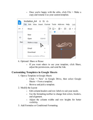 Once you're happy with the edits, click File > Make a
copy and rename it as your custom template.
6. Optional: Share or Reuse
If you want others to use your template, click Share,
adjust the permissions, and send the link.
Customizing Templates in Google Sheets
1. Open a Template in Google Sheets
Click ‘+ New’ in Google Drive, then select Google
Sheets > From a template.
Browse and pick a template.
2. Modify the Layout
Edit column headers and row labels to suit your needs.
Use the formatting toolbar to change font colors, borders,
and alignment.
Adjust the column widths and row heights for better
visibility.
3. Add Formulas or Conditional Formatting
 