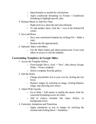 Input formulas as needed for calculations.
Apply conditional formatting via Format > Conditional
formatting to highlight specific data.
4. Rename Sheets or Add New Ones
Right-click on a sheet tab and select Rename.
To add another sheet, click the + icon at the bottom-left
corner.
5. Save and Reuse
Save your customized template by clicking File > Make a
copy.
Rename the file appropriately.
6. Optional: Share with Others
Use the Share button and adjust permissions if you want
others to access or edit the template.
Customizing Templates in Google Slides
1. Access the Template Gallery
From Google Drive, click ‘+ New’, then choose Google
Slides > From a template.
Select a template from the gallery.
2. Edit the Slides
Change placeholder text to your own by clicking the text
boxes.
Replace images by selecting an image, clicking Replace
image, and choosing your source.
3. Adjust Slide Layouts
Go to Slide > Edit master to modify the master slide for
consistent formatting across all slides.
Add or remove elements like logos, footers, or
background colors.
4. Customize Animations and Transitions
Apply animations to text or images by selecting the
element and clicking Insert > Animation.
 