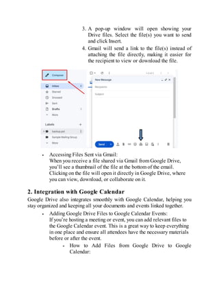 3. A pop-up window will open showing your
Drive files. Select the file(s) you want to send
and click Insert.
4. Gmail will send a link to the file(s) instead of
attaching the file directly, making it easier for
the recipient to view or download the file.
Accessing Files Sent via Gmail:
When you receive a file shared via Gmail from Google Drive,
you’ll see a thumbnail of the file at the bottom of the email.
Clicking on the file will open it directly in Google Drive, where
you can view, download, or collaborate on it.
2. Integration with Google Calendar
Google Drive also integrates smoothly with Google Calendar, helping you
stay organized and keeping all your documents and events linked together.
Adding Google Drive Files to Google Calendar Events:
If you’re hosting a meeting or event, you can add relevant files to
the Google Calendar event. This is a great way to keep everything
in one place and ensure all attendees have the necessary materials
before or after the event.
How to Add Files from Google Drive to Google
Calendar:
 