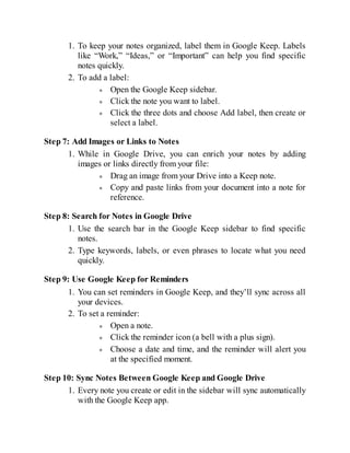 1. To keep your notes organized, label them in Google Keep. Labels
like “Work,” “Ideas,” or “Important” can help you find specific
notes quickly.
2. To add a label:
Open the Google Keep sidebar.
Click the note you want to label.
Click the three dots and choose Add label, then create or
select a label.
Step 7: Add Images or Links to Notes
1. While in Google Drive, you can enrich your notes by adding
images or links directly from your file:
Drag an image from your Drive into a Keep note.
Copy and paste links from your document into a note for
reference.
Step 8: Search for Notes in Google Drive
1. Use the search bar in the Google Keep sidebar to find specific
notes.
2. Type keywords, labels, or even phrases to locate what you need
quickly.
Step 9: Use Google Keep for Reminders
1. You can set reminders in Google Keep, and they’ll sync across all
your devices.
2. To set a reminder:
Open a note.
Click the reminder icon (a bell with a plus sign).
Choose a date and time, and the reminder will alert you
at the specified moment.
Step 10: Sync Notes Between Google Keep and Google Drive
1. Every note you create or edit in the sidebar will sync automatically
with the Google Keep app.
 