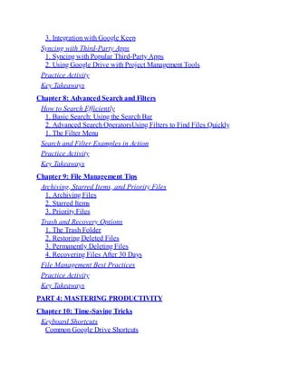 3. Integration with Google Keep
Syncing with Third-Party Apps
1. Syncing with Popular Third-Party Apps
2. Using Google Drive with Project Management Tools
Practice Activity
Key Takeaways
Chapter 8: Advanced Search and Filters
How to Search Efficiently
1. Basic Search: Using the Search Bar
2. Advanced Search OperatorsUsing Filters to Find Files Quickly
1. The Filter Menu
Search and Filter Examples in Action
Practice Activity
Key Takeaways
Chapter 9: File Management Tips
Archiving, Starred Items, and Priority Files
1. Archiving Files
2. Starred Items
3. Priority Files
Trash and Recovery Options
1. The Trash Folder
2. Restoring Deleted Files
3. Permanently Deleting Files
4. Recovering Files After 30 Days
File Management Best Practices
Practice Activity
Key Takeaways
PART 4: MASTERING PRODUCTIVITY
Chapter 10: Time-Saving Tricks
Keyboard Shortcuts
Common Google Drive Shortcuts
 