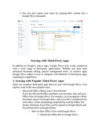 2. You can also export your notes by copying their content into a
Google Drive document.
Syncing with Third-Party Apps
In addition to Google’s native apps, Google Drive also works seamlessly
with a wide range of third-party applications. Whether you need more
advanced document editing, project management tools, or creative apps,
Google Drive makes it easy to integrate with hundreds of third-party apps,
extending its capabilities.
1. Syncing with Popular Third-Party Apps
There are countless third-party apps that can sync with Google Drive. Let’s
explore some of the most popular ones:
Microsoft Office (Word, Excel, PowerPoint):
If you use Microsoft Office products, you can open, edit, and save
Office files in Google Drive. For instance, you can upload a Word
document, open it in Google Docs, and even edit it collaboratively
with others, while maintaining compatibility with the Office file
format. Similarly, Excel files can be opened in Google Sheets and
PowerPoint files in Google Slides.
How to Sync Office Files with Google Drive:
1. Upload the Office file to Google Drive.
 
