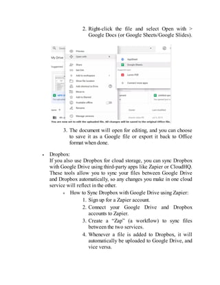 2. Right-click the file and select Open with >
Google Docs (or Google Sheets/Google Slides).
3. The document will open for editing, and you can choose
to save it as a Google file or export it back to Office
format when done.
Dropbox:
If you also use Dropbox for cloud storage, you can sync Dropbox
with Google Drive using third-party apps like Zapier or CloudHQ.
These tools allow you to sync your files between Google Drive
and Dropbox automatically, so any changes you make in one cloud
service will reflect in the other.
How to Sync Dropbox with Google Drive using Zapier:
1. Sign up for a Zapier account.
2. Connect your Google Drive and Dropbox
accounts to Zapier.
3. Create a “Zap” (a workflow) to sync files
between the two services.
4. Whenever a file is added to Dropbox, it will
automatically be uploaded to Google Drive, and
vice versa.
 
