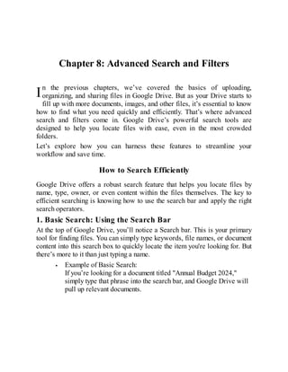 I
Chapter 8: Advanced Search and Filters
n the previous chapters, we’ve covered the basics of uploading,
organizing, and sharing files in Google Drive. But as your Drive starts to
fill up with more documents, images, and other files, it’s essential to know
how to find what you need quickly and efficiently. That’s where advanced
search and filters come in. Google Drive’s powerful search tools are
designed to help you locate files with ease, even in the most crowded
folders.
Let’s explore how you can harness these features to streamline your
workflow and save time.
How to Search Efficiently
Google Drive offers a robust search feature that helps you locate files by
name, type, owner, or even content within the files themselves. The key to
efficient searching is knowing how to use the search bar and apply the right
search operators.
1. Basic Search: Using the Search Bar
At the top of Google Drive, you’ll notice a Search bar. This is your primary
tool for finding files. You can simply type keywords, file names, or document
content into this search box to quickly locate the item you're looking for. But
there’s more to it than just typing a name.
Example of Basic Search:
If you’re looking for a document titled "Annual Budget 2024,"
simply type that phrase into the search bar, and Google Drive will
pull up relevant documents.
 