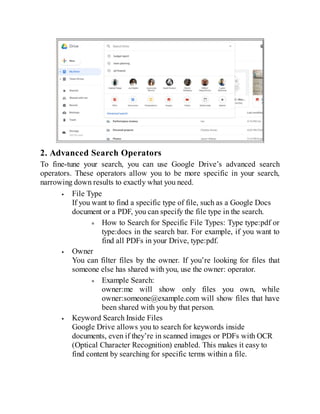 2. Advanced Search Operators
To fine-tune your search, you can use Google Drive’s advanced search
operators. These operators allow you to be more specific in your search,
narrowing down results to exactly what you need.
File Type
If you want to find a specific type of file, such as a Google Docs
document or a PDF, you can specify the file type in the search.
How to Search for Specific File Types: Type type:pdf or
type:docs in the search bar. For example, if you want to
find all PDFs in your Drive, type:pdf.
Owner
You can filter files by the owner. If you’re looking for files that
someone else has shared with you, use the owner: operator.
Example Search:
owner:me will show only files you own, while
owner:someone@example.com will show files that have
been shared with you by that person.
Keyword Search Inside Files
Google Drive allows you to search for keywords inside
documents, even if they’re in scanned images or PDFs with OCR
(Optical Character Recognition) enabled. This makes it easy to
find content by searching for specific terms within a file.
 