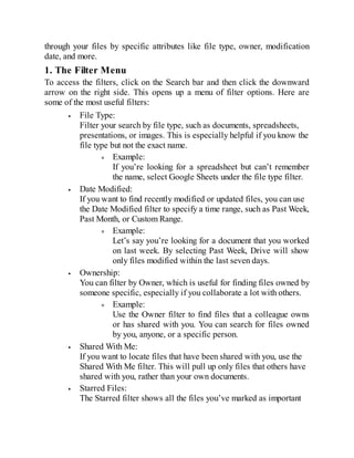 through your files by specific attributes like file type, owner, modification
date, and more.
1. The Filter Menu
To access the filters, click on the Search bar and then click the downward
arrow on the right side. This opens up a menu of filter options. Here are
some of the most useful filters:
File Type:
Filter your search by file type, such as documents, spreadsheets,
presentations, or images. This is especially helpful if you know the
file type but not the exact name.
Example:
If you’re looking for a spreadsheet but can’t remember
the name, select Google Sheets under the file type filter.
Date Modified:
If you want to find recently modified or updated files, you can use
the Date Modified filter to specify a time range, such as Past Week,
Past Month, or Custom Range.
Example:
Let’s say you’re looking for a document that you worked
on last week. By selecting Past Week, Drive will show
only files modified within the last seven days.
Ownership:
You can filter by Owner, which is useful for finding files owned by
someone specific, especially if you collaborate a lot with others.
Example:
Use the Owner filter to find files that a colleague owns
or has shared with you. You can search for files owned
by you, anyone, or a specific person.
Shared With Me:
If you want to locate files that have been shared with you, use the
Shared With Me filter. This will pull up only files that others have
shared with you, rather than your own documents.
Starred Files:
The Starred filter shows all the files you’ve marked as important
 