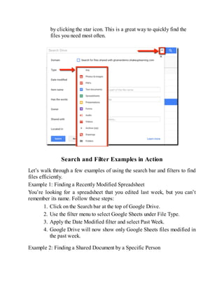 by clicking the star icon. This is a great way to quickly find the
files you need most often.
Search and Filter Examples in Action
Let’s walk through a few examples of using the search bar and filters to find
files efficiently.
Example 1: Finding a Recently Modified Spreadsheet
You’re looking for a spreadsheet that you edited last week, but you can’t
remember its name. Follow these steps:
1. Click on the Search bar at the top of Google Drive.
2. Use the filter menu to select Google Sheets under File Type.
3. Apply the Date Modified filter and select Past Week.
4. Google Drive will now show only Google Sheets files modified in
the past week.
Example 2: Finding a Shared Document by a Specific Person
 