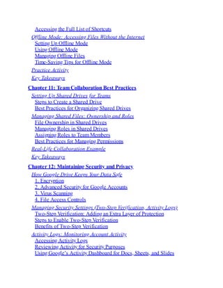 Accessing the Full List of Shortcuts
Offline Mode: Accessing Files Without the Internet
Setting Up Offline Mode
Using Offline Mode
Managing Offline Files
Time-Saving Tips for Offline Mode
Practice Activity
Key Takeaways
Chapter 11: Team Collaboration Best Practices
Setting Up Shared Drives for Teams
Steps to Create a Shared Drive
Best Practices for Organizing Shared Drives
Managing Shared Files: Ownership and Roles
File Ownership in Shared Drives
Managing Roles in Shared Drives
Assigning Roles to Team Members
Best Practices for Managing Permissions
Real-Life Collaboration Example
Key Takeaways
Chapter 12: Maintaining Security and Privacy
How Google Drive Keeps Your Data Safe
1. Encryption
2. Advanced Security for Google Accounts
3. Virus Scanning
4. File Access Controls
Managing Security Settings (Two-Step Verification, Activity Logs)
Two-Step Verification: Adding an Extra Layer of Protection
Steps to Enable Two-Step Verification
Benefits of Two-Step Verification
Activity Logs: Monitoring Account Activity
Accessing Activity Logs
Reviewing Activity for Security Purposes
Using Google’s Activity Dashboard for Docs, Sheets, and Slides
 