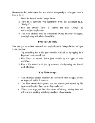 You need to find a document that was shared with you by a colleague. Here’s
how to do it:
1. Open the Search bar in Google Drive.
2. Type in a keyword you remember from the document (e.g.,
“Budget”).
3. Use the Owner filter to search for files Owned by
someone@example.com.
4. This will display only the documents owned by your colleague,
making it easy to find the shared file.
Practice Activity
Now that you know how to search and apply filters in Google Drive, let’s put
it into practice:
1. Try searching for a file you recently worked on by typing in a
keyword in the search bar.
2. Use filters to narrow down your search by file type or date
modified.
3. Find a file shared with you by someone else by using the Shared
with Me filter.
Key Takeaways
Use advanced search operators to search for files by type, owner,
or keyword inside documents.
The filter menu allows you to sort and narrow your search by file
type, modification date, ownership, and more.
Filters can help you find files more efficiently, saving time and
effort when working with large numbers of documents.
 