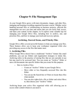 Chapter 9: File Management Tips
As your Google Drive grows with more documents, images, and other files,
managing and keeping everything organized becomes crucial. Whether you're
handling personal files or collaborating on business projects, efficient file
management can save you time and ensure that you can easily find, access,
and share your content. In this chapter, we’ll explore some valuable tips for
managing your Google Drive files, including how to archive, star, and
prioritize files, and how to manage your trash and recovery options.
Archiving, Starred Items, and Priority Files
Google Drive offers several powerful features to help you manage your files.
These features allow you to keep your workspace organized while also
providing easy access to the files that matter most.
1. Archiving Files
While Google Drive doesn’t have a traditional “Archive” feature like email
platforms, you can use folders and organization strategies to mimic this.
Archiving refers to the practice of storing files that are not currently in use
but may need to be accessed later. You can create an “Archive” folder or
move old documents into specific folders that you create for this purpose.
How to Archive Files:
Create an “Archive” folder in your Google Drive.
Move older or less frequently accessed files into this
folder.
You can use the Search bar or Filters to locate these files
when needed.
You can also right-click a file or folder and select Move
to, then choose your “Archive” folder.
Archiving keeps your active files organized while still allowing you to
access older content whenever you need it.
 