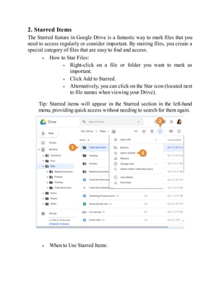 2. Starred Items
The Starred feature in Google Drive is a fantastic way to mark files that you
need to access regularly or consider important. By starring files, you create a
special category of files that are easy to find and access.
How to Star Files:
Right-click on a file or folder you want to mark as
important.
Click Add to Starred.
Alternatively, you can click on the Star icon (located next
to file names when viewing your Drive).
Tip: Starred items will appear in the Starred section in the left-hand
menu, providing quick access without needing to search for them again.
When to Use Starred Items:
 