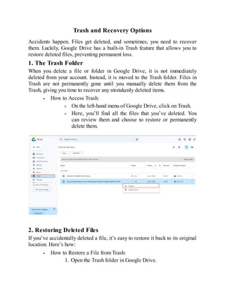 Trash and Recovery Options
Accidents happen. Files get deleted, and sometimes, you need to recover
them. Luckily, Google Drive has a built-in Trash feature that allows you to
restore deleted files, preventing permanent loss.
1. The Trash Folder
When you delete a file or folder in Google Drive, it is not immediately
deleted from your account. Instead, it is moved to the Trash folder. Files in
Trash are not permanently gone until you manually delete them from the
Trash, giving you time to recover any mistakenly deleted items.
How to Access Trash:
On the left-hand menu of Google Drive, click on Trash.
Here, you’ll find all the files that you’ve deleted. You
can review them and choose to restore or permanently
delete them.
2. Restoring Deleted Files
If you’ve accidentally deleted a file, it’s easy to restore it back to its original
location. Here’s how:
How to Restore a File from Trash:
1. Open the Trash folder in Google Drive.
 