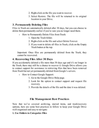 2. Right-click on the file you want to recover.
3. Select Restore. The file will be returned to its original
location in your Drive.
3. Permanently Deleting Files
Files in Trash are automatically deleted after 30 days, but you can choose to
delete them permanently earlier if you’re sure you no longer need them.
How to Permanently Delete Files from Trash:
1. Open the Trash folder.
2. Right-click on the file and select Delete Forever.
3. If you want to delete all files in Trash, click on the Empty
Trash button at the top.
Important: Once files are permanently deleted from the Trash, they
cannot be recovered.
4. Recovering Files After 30 Days
If you accidentally deleted a file more than 30 days ago and it’s no longer in
the Trash, there may still be a chance to recover it. Google Drive allows you
to contact support for assistance in retrieving files that have been removed
from Trash but not yet permanently deleted from Google’s servers.
How to Contact Google Support:
1. Go to the Google Drive Help page.
2. Look for the option to contact support and request file
recovery.
3. Provide the details of the file and the date it was deleted.
File Management Best Practices
Now that we’ve covered archiving, starred items, and trash/recovery
options, here are some best practices to follow to keep your Google Drive
well-organized and easy to navigate:
1. Use Folders to Categorize Files
 